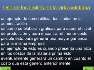 Uso de los limites en la vida cotidiana 
un ejemplo de como utilizar los limites en la 
adminstración 
es como se elaboran gráficas para saber el nivel 
de producción y para encontrar el menor costo 
posible esto para generar una mayor ganancia 
para la misma empresa 
un ejemplo de esto es cuando presenta una alza 
en los costos de la materia prima esto 
eventualmente generara un cambio en cuanto el 
costo que esta genero anterior mente 
 