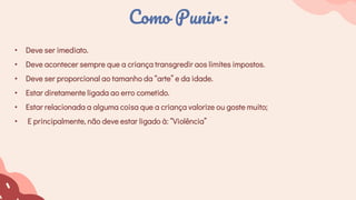 • Deve ser imediato.
• Deve acontecer sempre que a criança transgredir aos limites impostos.
• Deve ser proporcional ao tamanho da “arte” e da idade.
• Estar diretamente ligada ao erro cometido.
• Estar relacionada a alguma coisa que a criança valorize ou goste muito;
• E principalmente, não deve estar ligado à: “Violência”
Como Punir :
 