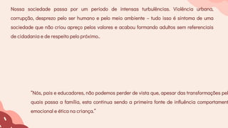 “Nós, pais e educadores, não podemos perder de vista que, apesar das transformações pel
quais passa a família, esta continua sendo a primeira fonte de influência comportament
emocional e ética na criança.”
Nossa sociedade passa por um período de intensas turbulências. Violência urbana,
corrupção, desprezo pelo ser humano e pelo meio ambiente – tudo isso é sintoma de uma
sociedade que não criou apreço pelos valores e acabou formando adultos sem referenciais
de cidadania e de respeito pelo próximo..
 