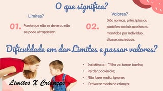 O que significa?
Limites?
Ponto que não se deve ou não
se pode ultrapassar.
01.
Valores?
São normas, princípios ou
padrões sociais aceitos ou
mantidos por indivíduo,
classe, sociedade.
02.
Dificuldade em dar Limites e passar valores?
• Insistência – “filho vai tomar banho;
• Perder paciência;
• Não fazer nada, ignorar;
• Provocar medo na criança;
 