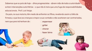 Sabemos que os pais de hoje – ditos progressistas - abrem mão de toda a autoridade –
evitam intervenções autoritárias - o que não é mais que uma fuga de responsabilidades
educacionais. Prof. Luís Veiga.
Os pais, na sua maioria, têm medo de enfrentar os filhos, revelando assim a falta de
firmeza, o que leva as crianças a impor a sua vontade a não aceitarem ser contrariadas,
nem que para tal tenham de : espernear
gritar
chorar
fazer birra
 