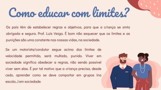 Como educar com limites?
Os pais têm de estabelecer regras e objetivos, para que a criança se sinta
obrigada e segura. Prof. Luís Veiga. É bom não esquecer que os limites e as
punições são uma constante nas nossas vidas, na sociedade.
Se um motorista/condutor segue acima dos limites de
velocidade permitida, será multado, punido. Viver em
sociedade significa obedecer a regras, não sendo possível
viver sem elas. É por tal motivo que a criança precisa, desde
cedo, aprender como se deve comportar em grupos (na
escola…) em sociedade.
 