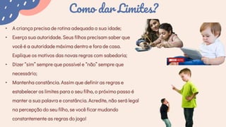 Como dar Limites?
• A criança precisa de rotina adequada a sua idade;
• Exerça sua autoridade. Seus filhos precisam saber que
você é a autoridade máxima dentro e fora de casa.
Explique os motivos das novas regras com sabedoria;
• Dizer “sim” sempre que possível e “não” sempre que
necessário;
• Mantenha constância. Assim que definir as regras e
estabelecer os limites para o seu filho, o próximo passo é
manter a sua palavra e constância. Acredite, não será legal
na percepção do seu filho, se você ficar mudando
constantemente as regras do jogo!
 
