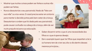 • Mostrar que muitas coisas podem ser feitas e outras não
podem ser feitas;
• Nunca desautorize o seu parceiro(a). Nada de “fale com
sua mãe” ou vice-versa. O casal precisa estar em sintonia
para manter a decisão juntos pelo bem-estar da criança.
Desautorizar a ordem que foi dada pelo seu parceiro(a),
pode causar confusão na cabeça da criança, além de ser
muito prejudicial para sua educação.
• Saber discernir entre o que é uma necessidade dos
filhos e o que é apenas desejo;
• Dar o exemplo (quem quer ter filhos que respeitem a lei e
os homens tem de viver seu dia-a-dia dentro desses
mesmos princípios...
 