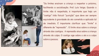 “Os limites ensinam a criança a respeitar o próximo,
facilitando a socialização. Prof. Luís Veiga. Quando o
limite não é respeitado, é importante que haja um
“castigo” (não físico)/ “punição” que deve ser sempre
equivalente à gravidade do ato cometido e aplicado (a)
de imediato. É importante clarificar que: “limite” é
diferente de “repressão” . O limite atua sobre a criança
através dos castigos. A repressão atua sobre a criança
através da culpa. O castigo age sobre o ato e a culpa
sobre a pessoa.
 