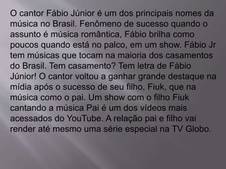 O cantor Fábio Júnior é um dos principais nomes da 
música no Brasil. Fenômeno de sucesso quando o 
assunto é música romântica, Fábio brilha como 
poucos quando está no palco, em um show. Fábio Jr 
tem músicas que tocam na maioria dos casamentos 
do Brasil. Tem casamento? Tem letra de Fábio 
Júnior! O cantor voltou a ganhar grande destaque na 
mídia após o sucesso de seu filho, Fiuk, que na 
música como o pai. Um show com o filho Fiuk 
cantando a música Pai é um dos vídeos mais 
acessados do YouTube. A relação pai e filho vai 
render até mesmo uma série especial na TV Globo. 
 