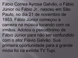 Fábio Correa Ayrosa Galvão, o Fábio 
Júnior ou Fábio Jr., nasceu em São 
Paulo, no dia 21 de novembro de 
1953. Fábio Júnior começou a 
carreira na música tocando com os 
irmãos. Adotou o pseudônimo de 
Fábio Júnior para não ser confundido 
com o ator Flávio Galvão. Sua 
primeira oportunidade para a grande 
mídia foi na extinta TV Tupi. 
 