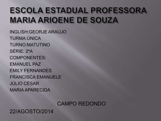 INGLISH:GEORJE ARAÚJO 
TURMA:ÚNICA 
TURNO:MATUTINO 
SÉRIE: 2ºA 
COMPONENTES: 
EMANUEL PAZ 
EMILY FERNANDES 
FRANCISCA EMANUELE 
JÚLIO CÉSAR 
MARIA APARECIDA 
CAMPO REDONDO 
22/AGOSTO/2014 
