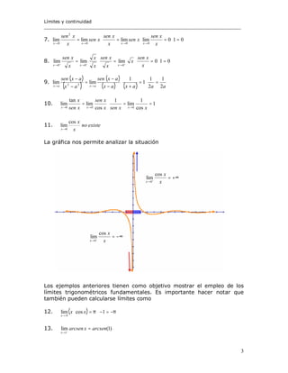 Límites y continuidad
______________________________________________________________________
3
7. 010limlimlimlim
000
2
0
=⋅=⋅=⋅=
→→→→ x
xsen
xsen
x
xsen
xsen
x
xsen
xxxx
8. 010limlimlim
000
=⋅=⋅=⋅= +++
→→→ x
xsen
x
x
xsen
x
x
x
xsen
xxx
9.
( )
( )
( )
( ) ( ) aaaxax
axsen
ax
axsen
axax 2
1
2
1
1
1
limlim 22
=⋅=
+
⋅
−
−
=
−
−
→→
10. 1
cos
1
lim
1
cos
lim
tan
lim
000
==⋅=
→→→ xxsenx
xsen
xsen
x
xxx
11. existeno
x
x
x
cos
lim
0→
La gráfica nos permite analizar la situación
+∞=+
→ x
x
x
cos
lim
0
−∞=−
→ x
x
x
cos
lim
0
Los ejemplos anteriores tienen como objetivo mostrar el empleo de los
límites trigonométricos fundamentales. Es importante hacer notar que
también pueden calcularse límites como
12. ( ) ππ
π
−=−⋅=⋅
→
1coslim xx
x
13. )1(lim
1
arcsenxarcsen
x
=−
→
 