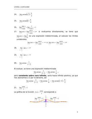 Límites y continuidad
______________________________________________________________________
4
14. ( ) 2
arctanlim
π
=
+∞→
x
x
e
15. ( )
4
1arctanlim
π
=
+∞→x
16. 1
cos
1
lim
tan
lim
00
==
→→ xsenx
x
xx
17. ±∞==
→→ senx
x
x
xx
cos
limcotlim
00
si evaluamos directamente, se tiene que
0
1
limcotlim
00 →→
=
xx
x es una expresión indeterminada, al calcular los límites
unilaterales
−∞== −−
→→ senx
x
x
xx
cos
limcotlim
00
y +∞== ++
→→ senx
x
x
xx
cos
limcotlim
00´
18. +∞=+






→
x
x
tanlim
2
π
19. −∞=−






→
x
x
tanlim
2
π
20. 





−+
→ 2
1
arctanlim
2 xx
Al evaluar, se tiene una expresión indeterminada






=





− ++
→→ 0
1
arctanlim
22
1
arctanlim
22 xx
,
pero constante sobre cero infinito, sería hacia infinito positivo, ya que
nos acercamos a 2 por la derecha, así
( )
2
arctanlim
0
1
arctanlim
22
1
arctanlim
222
π
=∞+=





=





− +++
→→→ xxx
21. 1lim
0
=
→ x
senx
x
La gráfica de la función
x
senx
xf =)( corresponde a
1lim
0
=−
→ x
senx
x
1lim
0
=+
→ x
senx
x
 