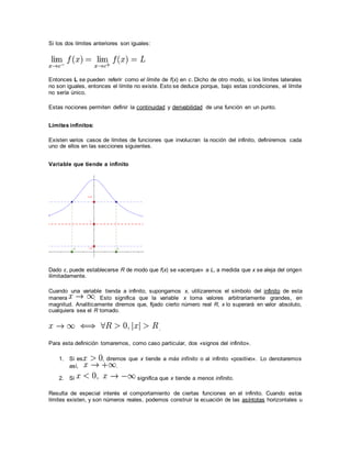 Si los dos límites anteriores son iguales:
Entonces L se pueden referir como el límite de f(x) en c. Dicho de otro modo, si los límites laterales
no son iguales, entonces el límite no existe. Esto se deduce porque, bajo estas condiciones, el límite
no sería único.
Estas nociones permiten definir la continuidad y derivabilidad de una función en un punto.
Límites infinitos:
Existen varios casos de límites de funciones que involucran la noción del infinito, definiremos cada
uno de ellos en las secciones siguientes.
Variable que tiende a infinito
Dado ε, puede establecerse R de modo que f(x) se «acerque» a L, a medida que x se aleja del origen
ilimitadamente.
Cuando una variable tienda a infinito, supongamos x, utilizaremos el símbolo del infinito de esta
manera . Esto significa que la variable x toma valores arbitrariamente grandes, en
magnitud. Analíticamente diremos que, fijado cierto número real R, x lo superará en valor absoluto,
cualquiera sea el R tomado.
.
Para esta definición tomaremos, como caso particular, dos «signos del infinito».
1. Si es , diremos que x tiende a más infinito o al infinito «positivo». Lo denotaremos
así, .
2. Si significa que x tiende a menos infinito.
Resulta de especial interés el comportamiento de ciertas funciones en el infinito. Cuando estos
límites existen, y son números reales, podemos construir la ecuación de las asíntotas horizontales u
 