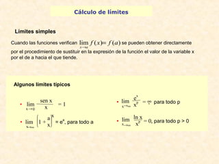 Cálculo de límites 
Límites simples 
lim f (x) f (a) 
x a 
Cuando las funciones verifican se pueden obtener directamente 
por el procedimiento de sustituir en la expresión de la función el valor de la variable x 
por el de a hacia el que tiende. 
Algunos límites típicos 
lim x = 1 
x 
· 
lim è ç ç æ ø ÷ ÷ ö 
x®¥ 
1 + 
ax 
= ea, para todo a 
= 
® 
sen x · 
x®0 
x 
lim ex 
· 
x®¥ 
p = ¥, para todo p 
lim 
ln x · 
x®¥ 
xp = 0, para todo p > 0 
 