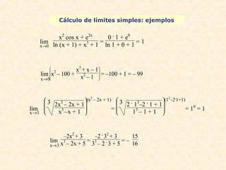 Cálculo de límites simples: ejemplos 
lim 
x®0 
x2 cos x + e2x 
ln (x + 1) + x3 + 1 = 
0 . 1 + e0 
ln 1 + 0 + 1 = 1 
lim 
ç è lim x®1 
æ 
ç x3 + x – 1 
x2 – 1 = –100 + 1 = – 99 
ø ÷ ÷ ö 
è ç ç æ 
3 2x3 – 2x + 1 
x3 –x + 1 
(x2 – 2x + 1) 
= è ç ç æ 
ø ÷ ÷ ö 
3 2 . 13–2 . 1 + 1 
13 – 1 + 1 
(12–2.1+1) 
= 10 = 1 
lim 
x®3 
–2x2 + 3 
x3 – 2x + 5 = 
–2 . 32 + 3 
33 – 2 . 3 + 5 = – 
15 
16 
x®0 
ø ÷ ÷ ö x2 – 100 + 
 
