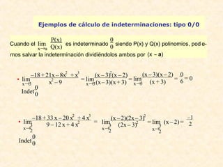 Ejemplos de cálculo de indeterminaciones: tipo 0/0 
Cuando el 
lim 
x®a 
P(x) 
Q(x) es indeterminado 
00 
siendo P(x) y Q(x) polinomios, pod e-mos 
salvar la indeterminación dividiéndolos ambos por (x – a) 
lim 
–18 + 21x – 8x2 + x3 
· 
x®3 
x2 – 9 = 
lim 
(x – 3)2(x – 2) 
(x – 3)(x + 3) = 
x®3 
lim 
(x – 3)(x – 2) 
(x + 3) = 06 
x®3 
= 0 
Indet 00 
lim –18 + 33 x – 20 x2 + 4 x3 
· 
x®32 
9 – 12 x + 4 x2 = 
lim (x – 2)(2x – 3)2 
x®32 
(2x – 3)2 = 
lim (x – 2) = –1 
x®32 
2 
Indet 00 
 