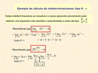 Ejemplo de cálculo de indeterminaciones: tipo 0 . ¥ 
Estas indeterminaciones se resuelven a veces operando previamente para 
obtener una expresión más sencilla o reduciéndolas a otras del tipo 
lim xpe–x = 0 
lim x3e–x + lim x2e–x + 
7 
= 0 + 5 . 0 + 7 . 0 = 0 
lim ln 
®¥ = 0 
1/x = y 
00 
o 
¥¥ 
Recordando que 
x®¥ 
· 
x®¥ lim (x3 + 5x2 + 7x)e–x = 
Indet 0 . ¥ 
Recordando que x 
x 
X 
· 
x®0+ lim x . ln x = 
x®0+ lim ln x 
1x 
= lim 
0 
y®¥ 
– ln y 
y = 
5 
x®¥ 
x®¥ 
x®¥ lim xe–x = 
Indet 0 . ¥ 
 