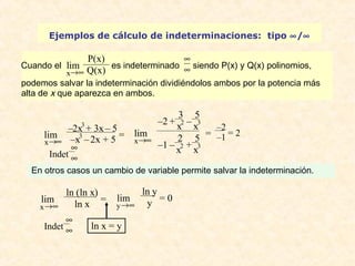 Ejemplos de cálculo de indeterminaciones: tipo ¥/¥ 
lim 
lim –2x3 + 3x – 5 
lim 
En otros casos un cambio de variable permite salvar la indeterminación. 
lim 
ln x = y 
x®¥ 
–x3 – 2x + 5 = 
Indet 
¥¥ 
x®¥ 
–2 + 
3 
x2 – 
5 
x3 
–1 – 
2 
x2 + 
5 
x3 
= –2 
–1 = 2 
lim 
x®¥ 
ln (ln x) 
ln x = 
y®¥ 
ln y 
y = 0 
Indet 
¥¥ 
Cuando el 
x®¥ 
P(x) 
Q(x) es indeterminado 
¥¥ 
siendo P(x) y Q(x) polinomios, 
podemos salvar la indeterminación dividiéndolos ambos por la potencia más 
alta de x que aparezca en ambos. 
 