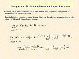 Ejemplos de cálculo de indeterminaciones: tipo ¥ – ¥ 
En estos casos es aconsejable operar previamente para simplificar, si es posible, la 
expresión antes de tomar el límite. 
Cuando la indeterminación procede de una diferencia de radicales, es conveniente multi-plicar 
y dividir por la expresión conjugada . 
lim (x3 – x2) = 
x®¥ 
Indet ¥ – ¥ 
lim x2(x – 1) = ¥ . ¥ = ¥ 
x®¥ 
lim [ x2 + 1 – x2 – 1] = 
x®¥ 
Indet ¥ – ¥ 
lim 
[ x2 + 1 – x2 – 1] [ x2 + 1+ x2 – 1] 
x®¥ 
[ x2 + 1+ x2 – 1] = 
= 
lim 
x®¥ 
(x2 + 1) – (x2 – 1) 
[ x2 + 1 + x2 – 1] = 
lim 
x®¥ 
2 
x2 + 1 + x2 – 1 = 2 
¥ = 0 
 