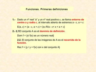 Funciones. Primeras definiciones 
1.- Dado un nº real “a” y un nº real positivo e, se llama entorno de 
centro a y radio e, al intervalo abierto de extremos a - e, a + e: 
E(a, e) = (a - e, a + e) = {xÎR/a - e< x < a + e} 
2.- 2.1El conjunto A es el dominio de definición. 
Dom f = {x/ f(x) es un número real} 
2.2. El conjunto de las imágenes de A es el recorrido de la 
función. 
Rec f = {y / y = f(x) con x del conjunto A} 
 