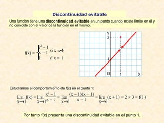 Discontinuidad evitable 
Una función tiene una discontinuidad evitable en un punto cuando existe límite en él y 
no coincide con el valor de la función en el mismo. 
f(x) = 
x2 – 1 
x – 1 si x ¹ 1 
3 si x = 1 
î ï í ï ì 
Estudiamos el comportamiento de f(x) en el punto 1: 
Por tanto f(x) presenta una discontinuidad evitable en el punto 1. 
 