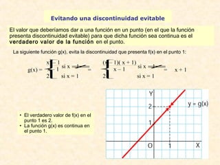 Evitando una discontinuidad evitable 
El valor que deberíamos dar a una función en un punto (en el que la función 
presenta discontinuidad evitable) para que dicha función sea continua es el 
verdadero valor de la función en el punto. 
La siguiente función g(x), evita la discontinuidad que presenta f(x) en el punto 1: 
g(x) = 
x2 – 1 
x – 1 si x ¹ 1 
2 si x = 1 
î ï í ï ì 
= 
• El verdadero valor de f(x) en el 
punto 1 es 2. 
• La función g(x) es continua en 
el punto 1. 
î ï í ï ì(x – 1)( x + 1) 
x – 1 si x ¹ 1 
2 si x = 1 
= x + 1 
 
