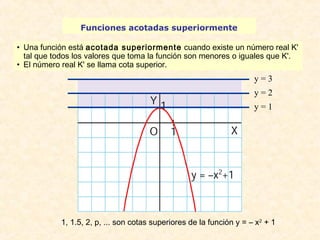 Funciones acotadas superiormente 
• Una función está acotada superiormente cuando existe un número real K' 
tal que todos los valores que toma la función son menores o iguales que K'. 
• El número real K' se llama cota superior. 
y = 3 
y = 2 
y = 1 
1, 1.5, 2, p, ... son cotas superiores de la función y = – x2 + 1 
 
