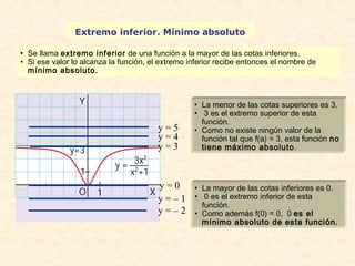 Extremo inferior. Mínimo absoluto 
• Se llama extremo inferior de una función a la mayor de las cotas inferiores. 
• Si ese valor lo alcanza la función, el extremo inferior recibe entonces el nombre de 
mínimo absoluto. 
• La menor de las cotas superiores es 3. 
• 3 es el extremo superior de esta 
función. 
• Como no existe ningún valor de la 
función tal que f(a) = 3, esta función no 
tiene máximo absoluto. 
• La mayor de las cotas inferiores es 0. 
• 0 es el extremo inferior de esta 
función. 
• Como además f(0) = 0, 0 es el 
mínimo absoluto de esta función. 
y = 5 
y = 4 
y = 3 
y = 0 
y = – 1 
y = – 2 
 