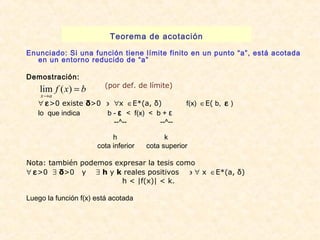 Teorema de acotación 
Enunciado: Si una función tiene límite finito en un punto “a”, está acotada 
en un entorno reducido de “a” 
Demostración: 
(por def. de límite) 
f x b 
lim ( ) 
x a 
= 
® 
" e>0 existe δ>0 ' "x  ÎE*(a, δ) f(x)  ÎE( b,  e ) 
lo que indica b - ε < f(x) < b + ε 
--^-- --^-- 
h k 
cota inferior cota superior 
Nota: también podemos expresar la tesis como 
" e>0 $ δ>0 y $ h y k reales positivos ' " x  ÎE*(a, δ) 
h < |f(x)| < k. 
Luego la función f(x) está acotada 
 