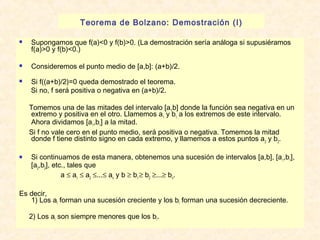 Teorema de Bolzano: Demostración (I) 
 Supongamos que f(a)<0 y f(b)>0. (La demostración sería análoga si supusiéramos 
f(a)>0 y f(b)<0.) 
 Consideremos el punto medio de [a,b]: (a+b)/2. 
 Si f((a+b)/2)=0 queda demostrado el teorema. 
Si no, f será positiva o negativa en (a+b)/2. 
Tomemos una de las mitades del intervalo [a,b] donde la función sea negativa en un 
extremo y positiva en el otro. Llamemos a1 y b1 a los extremos de este intervalo. 
Ahora dividamos [a1,b1] a la mitad. 
Si f no vale cero en el punto medio, será positiva o negativa. Tomemos la mitad 
donde f tiene distinto signo en cada extremo, y llamemos a estos puntos a2 y b2. 
 Si continuamos de esta manera, obtenemos una sucesión de intervalos [a,b], [a1,b1], 
[a2,b2], etc., tales que 
a £ a1 £ a2 £...£ an y b ³ b1 ³ b2 ³...³ bn. 
Es decir, 
1) Los aI forman una sucesión creciente y los bI forman una sucesión decreciente. 
2) Los aI son siempre menores que los bI. 
 