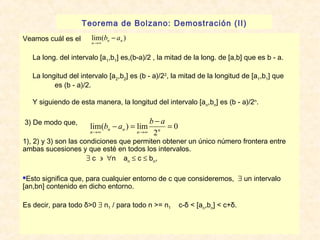 Teorema de Bolzano: Demostración (II) 
b - a 
lim( ) n n n 
Veamos cuál es el 
La long. del intervalo [a1,b1] es,(b-a)/2 , la mitad de la long. de [a,b] que es b - a. 
La longitud del intervalo [a2,b2] es (b - a)/22, la mitad de la longitud de [a1,b1] que 
es (b - a)/2. 
®¥ 
Y siguiendo de esta manera, la longitud del intervalo [a,b] es (b - a)/2n. 
nn3) De modo que, 
lim( b - a ) = lim b - a 
= 
n®¥ n n n®¥ 2 
n 
1), 2) y 3) son las condiciones que permiten obtener un único número frontera entre 
ambas sucesiones y que esté en todos los intervalos. 
$ c ' "n an £ c £ bn, 
0 
Esto significa que, para cualquier entorno de c que consideremos, $ un intervalo 
[an,bn] contenido en dicho entorno. 
Es decir, para todo δ>0 $ n1 / para todo n >= n1 c-δ < [an,bn] < c+δ. 
 
