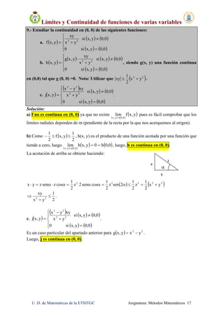 Límites y Continuidad de funciones de varias variables
U. D. de Matemáticas de la ETSITGC Asignatura: Métodos Matemáticos 17
x
y 
z 
 
9.- Estudiar la continuidad en (0, 0) de las siguientes funciones:
a.  
   
   







0,0yx,si0
0,0yx,si
yx
xy
y,xf 22
b.  
     
   









0,0yx,si0
0,0yx,si
yx
xy
y,xg
y,xh 22
, siendo g(x, y) una función continua
en (0,0) tal que g (0, 0) =0. Nota: Utilizar que  22
yx
2
1
xy  .
c.  
     
   









0,0yx,si0
0,0yx,si
yx
xyyx
y,xj 22
22
.
Solución:
a) f no es continua en (0, 0) ya que no existe
   
 y,xflim
0,0y,x 
pues es fácil comprobar que los
límites radiales dependen de m (pendiente de la recta por la que nos acerquemos al origen).
b) Como  
2
1
y,xf
2
1
 , h(x, y) es el producto de una función acotada por una función que
tiende a cero, luego
   
   0,0h0y,xhlim
0,0y,x


, luego, h es continua en (0, 0).
La acotación de arriba se obtiene haciendo:
   22222
yx
2
1
z
2
1
2senz
2
1
cossen2z
2
1
coszsenzyx 
2
1
yx
xy
22


 .
c.  
     
   









0,0yx,si0
0,0yx,si
yx
xyyx
y,xj 22
22
.
Es un caso particular del apartado anterior para   22
yxy,xg  .
Luego, j es continua en (0, 0).
 