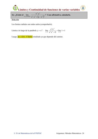 Límites y Continuidad de funciones de varias variables
U. D. de Matemáticas de la ETSITGC Asignatura: Métodos Matemáticos 24
16.- ¿Existe el
   
 2224
24
0,0y,x
xyyx
yx
lim

? Caso afirmativo, calcularlo.
Solución
Los límites radiales son todos nulos (comprobarlo).
Límite a lo largo de la parábola 2
xy  : 11lím
0xx
xx
lím
0x44
44
0x

 
Luego, no existe el límite estudiado ya que depende del camino.
 