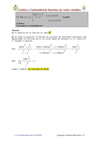 Límites y Continuidad de funciones de varias variables
U. D. de Matemáticas de la ETSITGC Asignatura: Métodos Matemáticos 25
17.- Sea  
 
   
   
2 2
2 2
sin
si x,y 0,0
,
1 si x,y 0,0
x y
f x y x y
 
 
 


. Se pide:
a) Dom f.
b) Estudiar la continuidad de f.
Solución
a) El dominio de la función es todo R2
b) En todo (x,y)≠(0,0) la función es cociente de funciones continuas cuyo
denominador es distinto de 0. En (0,0) hemos de estudiar si el límite es
1. Pasamos a polares
2 2 2 2 2
SIN(x + y ) SIN((r·COS(α)) + (r·SIN(α)) ) SIN(r )
#13: ⎯⎯⎯⎯⎯⎯⎯⎯⎯⎯⎯⎯ = ⎯⎯⎯⎯⎯⎯⎯⎯⎯⎯⎯⎯⎯⎯⎯⎯⎯⎯⎯⎯⎯⎯⎯⎯⎯⎯⎯⎯⎯⎯ = ⎯⎯⎯⎯⎯⎯⎯
2 2 2 2 2
x + y (r·COS(α)) + (r·SIN(α)) r
2
SIN(r )
#14: lim ⎯⎯⎯⎯⎯⎯⎯ = 1
r→0 2
r
Luego f también es continua en (0,0)
 