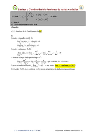 Límites y Continuidad de funciones de varias variables
U. D. de Matemáticas de la ETSITGC Asignatura: Métodos Matemáticos 26
18.- Sea  
   
   
2
4 2
x y
si x,y 0,0
x 4yf x, y
1 si x,y 0,0


 
 
. Se pide:
a) Dom f.
b) Estudiar la continuidad de f.
Solución
a) El dominio de la función es todo R2
b)
Límites reiterados en (0, 0):
  0)0(lim),(limlim
0)0(lim),(limlim
000
000








yxy
xyx
yxf
yxf
Límites radiales en (0, 0):
3
4 2 2 2 2 2( , ) 0 0 0
0
lim ( , ) lim lim 0
4 4 4  

   
 x y x x
y mx
mx mx
f x y
x m x x m m
Límite a lo largo de la parábola y=ax2
:
4
4 2 4 2 2x 0 x 0
ax a a
lim lim ,
x 4a x 1 4a 1 4a 
 
  
que depende del valor de a.
Luego no existe el límite
 (x,y) 0,0
lim f (x, y)

y, por tanto, f no es continua en (0, 0).
Si (x, y) ≠ (0, 0), f es continua en (x, y) por ser compuesta de funciones continuas.
 