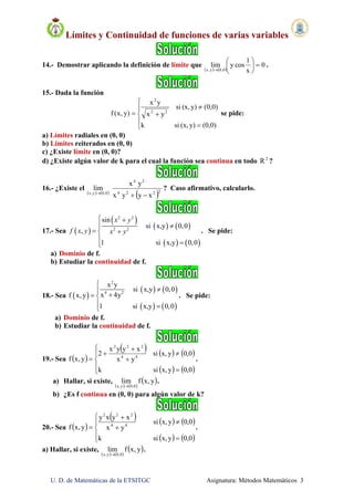 Límites y Continuidad de funciones de varias variables
U. D. de Matemáticas de la ETSITGC Asignatura: Métodos Matemáticos 3
14.- Demostrar aplicando la definición de límite que
   
0
x
1
cosylim
0,0y,x







.
15.- Dada la función








(0,0)y)(x,sik
(0,0)y)(x,si
yx
yx
)y,x(f 22
2
se pide:
a) Límites radiales en (0, 0)
b) Límites reiterados en (0, 0)
c) ¿Existe límite en (0, 0)?
d) ¿Existe algún valor de k para el cual la función sea continua en todo 2
R ?
16.- ¿Existe el
   
 2224
24
0,0y,x
xyyx
yx
lim

? Caso afirmativo, calcularlo.
17.- Sea  
 
   
   
2 2
2 2
sin
si x,y 0,0
,
1 si x,y 0,0
x y
f x y x y
 
 
 


. Se pide:
a) Dominio de f.
b) Estudiar la continuidad de f.
18.- Sea  
   
   
2
4 2
x y
si x,y 0,0
x 4yf x, y
1 si x,y 0,0


 
 
. Se pide:
a) Dominio de f.
b) Estudiar la continuidad de f.
19.- Sea  
     
   










0,0yx,sik
0,0yx,si
yx
xyyx
2
y,xf 44
222
.
a) Hallar, si existe,
   
 y,xflim
0,0y,x 
.
b) ¿Es f continua en (0, 0) para algún valor de k?
20.- Sea  
     
   









0,0yx,sik
0,0yx,si
yx
xyxy
y,xf 44
222
.
a) Hallar, si existe,
   
 y,xflim
0,0y,x 
.
 
