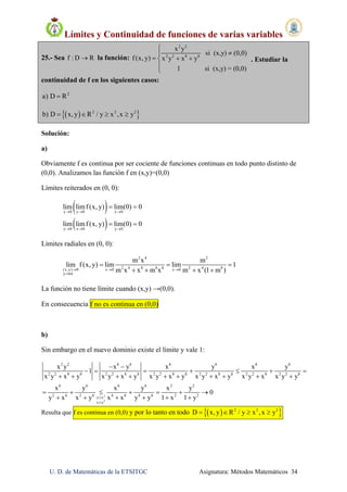 Límites y Continuidad de funciones de varias variables
U. D. de Matemáticas de la ETSITGC Asignatura: Métodos Matemáticos 34
25.- Sea f : D R la función:
2 2
2 2 8 8
x y
si (x,y) (0,0)
f (x, y) x y x y
1 si (x,y) = (0,0)


  


. Estudiar la
continuidad de f en los siguientes casos:
2
a) D R
  2 2 2
b) D x, y R / y x ,x y   
Solución:
a)
Obviamente f es continua por ser cociente de funciones continuas en todo punto distinto de
(0,0). Analizamos las función f en (x,y)=(0,0)
Límites reiterados en (0, 0):
 
 
x 0 y 0 x 0
y 0 x 0 y 0
lim limf (x, y) lim(0) 0
lim limf (x, y) lim(0) 0
  
  
 
 
Límites radiales en (0, 0):
2 4 2
2 4 8 8 8 2 4 8(x,y) 0 x 0 x 0
y mx
m x m
lim f(x, y) lim lim 1
m x x m x m x (1 m )  

  
   
La función no tiene límite cuando (x,y) →(0,0).
En consecuencia f no es continua en (0,0)
b)
Sin embargo en el nuevo dominio existe el límite y vale 1:
2
2
2 2 8 8 8 8 8 8
2 2 8 8 2 2 8 8 2 2 8 8 2 2 8 8 2 2 8 2 2 8
6 6 6 6 2 2
2 6 2 6 4 6 4 6 2 2
y x
x y
x y x y x y x y
1
x y x y x y x y x y x y x y x y x y x x y y
x y x y x y
0
y x x y x x y y 1 x 1 y

 
      
         
      
     
Resulta que f es continua en (0,0) y por lo tanto en todo   2 2 2
D x, y R / y x ,x y   
 