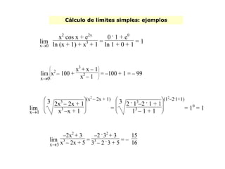 Cálculo de límites simples: ejemplos
x0
lim
x2
cos x + e2x
ln (x + 1) + x3
+ 1 =
0 .
1 + e0
ln 1 + 0 + 1 = 1
x1
lim







3 2x3
– 2x + 1
x3
–x + 1
(x2
– 2x + 1)
=







3 2 .
13
–2 .
1 + 1
13
– 1 + 1
(12
–2.
1+1)
= 10
= 1
x3
lim
–2x2
+ 3
x3
– 2x + 5 =
–2 .
32
+ 3
33
– 2 .
3 + 5
= –
15
16
x0
lim








x2
– 100 +
x3
+ x – 1
x2
– 1 = –100 + 1 = – 99
 