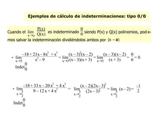 Ejemplos de cálculo de indeterminaciones: tipo 0/0
Cuando el
xa
lim
P(x)
Q(x) es indeterminado
0
0 siendo P(x) y Q(x) polinomios, pod e-
mos salvar la indeterminación dividiéndolos ambos por (x – a)

x3
lim
–18+ 21x– 8x2
+ x3
x2
– 9
=
x3
lim
(x – 3)2
(x – 2)
(x– 3)(x+ 3)
=
x3
lim
(x – 3)(x– 2)
(x + 3)
=
0
6 = 0
Indet
0
0

x
3
2
lim
–18+ 33 x – 20 x2
+ 4 x3
9 – 12x + 4 x2 =
x
3
2
lim
(x – 2)(2x– 3)2
(2x– 3)2 =
x
3
2
lim (x– 2)=
–1
2
Indet
0
0
 