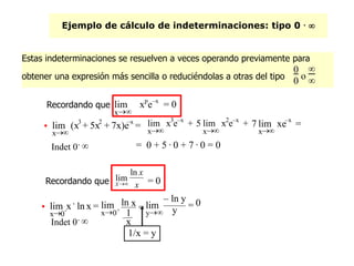 Ejemplo de cálculo de indeterminaciones: tipo 0 . 
= 0 + 5 . 0 + 7 . 0 = 0
1/x = y
Estas indeterminaciones se resuelven a veces operando previamente para
obtener una expresión más sencilla o reduciéndolas a otras del tipo
0
0 o


Recordando que
x
lim xp
e–x
= 0

x
lim (x3
+ 5x2
+ 7x)e–x
=
Indet 0.

Recordando que x
x
X
ln
lim
 = 0

x0
+
lim x .
ln x =
x0+
lim ln x
1
x
= 0
y
lim
– ln y
y =
5
x
lim x2
e–x
+
x
lim x3
e–x
+ 7
x
lim xe–x
=
Indet 0.

 