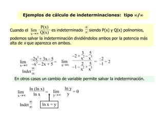 Ejemplos de cálculo de indeterminaciones: tipo /
En otros casos un cambio de variable permite salvar la indeterminación.
ln x = y
x
lim
–2x3
+ 3x– 5
–x3
– 2x + 5 =
Indet


x
lim
–2 +
3
x2 –
5
x3
–1 –
2
x2 +
5
x3
=
–2
–1
= 2
x
lim
ln (ln x)
ln x =
y
lim
ln y
y = 0
Indet


Cuando el
x
lim
P(x)
Q(x)
es indeterminado

 siendo P(x) y Q(x) polinomios,
podemos salvar la indeterminación dividiéndolos ambos por la potencia más
alta de x que aparezca en ambos.
 