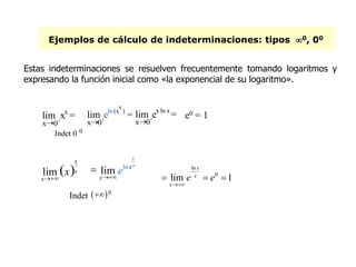 Ejemplos de cálculo de indeterminaciones: tipos 0, 00
Indet   0
ln
0
lim 1
x
x
x
e e

  
e0 = 1
Estas indeterminaciones se resuelven frecuentemente tomando logaritmos y
expresando la función inicial como «la exponencial de su logaritmo».
x0+
lim xx
=
Indet 0 0
x0+
lim eln (x
x
)
=
x0+
lim ex ln x
=
 
1
lim x
x
x
1
ln
lim
xx
x
e

 
