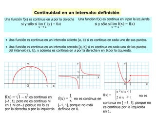 Continuidad en un intervalo: definición
• Una función es continua en un intervalo abierto (a, b) si es continua en cada uno de sus puntos.
• Una función es continua en un intervalo cerrado [a, b] si es continua en cada uno de los puntos
del intervalo (a, b), y además es continua en a por la derecha y en b por la izquierda.
Una función f(x) es continua en a por la derecha
si y sólo si
x  a +
lim f (x) = f(a)
Una función f(x) es continua en a por la izquierda
si y sólo si
x  a –
lim f(x) = f(a)
f(x) = 1 – x2
es continua en
[–1, 1], pero no es continua ni
en 1 ni en–1 porque no lo es
por la derecha o por la izquierda.
f(x) =
1
x no es continua en
[–1, 1], porque no está
definida en 0.
f(x) =


x 2 si x < 1
2 si x  1 no es
continua en [ –1, 1], porque no
es continua por la izquierda
en 1.
 