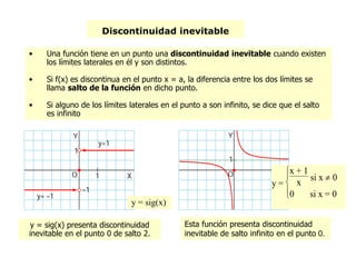 Discontinuidad inevitable
y = sig(x) presenta discontinuidad
inevitable en el punto 0 de salto 2.
y =



x + 1
x
si x  0
0 si x = 0
y = sig(x)
Esta función presenta discontinuidad
inevitable de salto infinito en el punto 0.
• Una función tiene en un punto una discontinuidad inevitable cuando existen
los límites laterales en él y son distintos.
• Si f(x) es discontinua en el punto x = a, la diferencia entre los dos límites se
llama salto de la función en dicho punto.
• Si alguno de los límites laterales en el punto a son infinito, se dice que el salto
es infinito
 