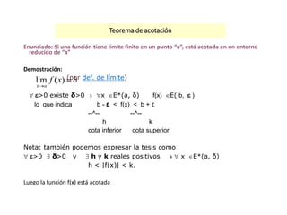 Teorema de acotación
Enunciado: Si una función tiene límite finito en un punto “a”, está acotada en un entorno
reducido de “a”
Demostración:
(por def. de límite)
>0 existe δ>0  x E*(a, δ) f(x) E( b,  )
lo que indica b - ε < f(x) < b + ε
--^-- --^--
h k
cota inferior cota superior
Nota: también podemos expresar la tesis como
>0  δ>0 y  h y k reales positivos   x E*(a, δ)
h < |f(x)| < k.
Luego la función f(x) está acotada
bxf
ax


)(lim
 