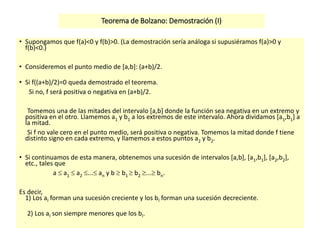 Teorema de Bolzano: Demostración (I)
• Supongamos que f(a)<0 y f(b)>0. (La demostración sería análoga si supusiéramos f(a)>0 y
f(b)<0.)
• Consideremos el punto medio de [a,b]: (a+b)/2.
• Si f((a+b)/2)=0 queda demostrado el teorema.
Si no, f será positiva o negativa en (a+b)/2.
Tomemos una de las mitades del intervalo [a,b] donde la función sea negativa en un extremo y
positiva en el otro. Llamemos a1 y b1 a los extremos de este intervalo. Ahora dividamos [a1,b1] a
la mitad.
Si f no vale cero en el punto medio, será positiva o negativa. Tomemos la mitad donde f tiene
distinto signo en cada extremo, y llamemos a estos puntos a2 y b2.
• Si continuamos de esta manera, obtenemos una sucesión de intervalos [a,b], [a1,b1], [a2,b2],
etc., tales que
a  a1  a2 ... an y b  b1  b2 ... bn.
Es decir,
1) Los aI forman una sucesión creciente y los bI forman una sucesión decreciente.
2) Los aI son siempre menores que los bI.
 