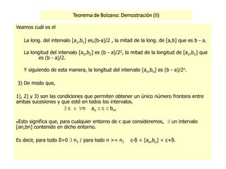 Teorema de Bolzano: Demostración (II)
)(lim nn
n
ab 

0
2
lim)(lim 


 nn
nn
n
ab
ab
Veamos cuál es el
La long. del intervalo [a1,b1] es,(b-a)/2 , la mitad de la long. de [a,b] que es b - a.
La longitud del intervalo [a2,b2] es (b - a)/22, la mitad de la longitud de [a1,b1] que
es (b - a)/2.
Y siguiendo de esta manera, la longitud del intervalo [an,bn] es (b - a)/2n.
3) De modo que,
1), 2) y 3) son las condiciones que permiten obtener un único número frontera entre
ambas sucesiones y que esté en todos los intervalos.
 c  n an  c  bn,
Esto significa que, para cualquier entorno de c que consideremos,  un intervalo
[an,bn] contenido en dicho entorno.
Es decir, para todo δ>0  n1 / para todo n >= n1 c-δ < [an,bn] < c+δ.
 