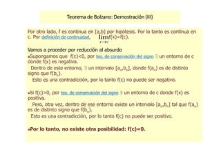Teorema de Bolzano: Demostración (III)
Por otro lado, f es continua en [a,b] por hipótesis. Por lo tanto es continua en
c. Por definición de continuidad, f(x)=f(c).
Vamos a proceder por reducción al absurdo
Supongamos que f(c)<0, por teo. de conservación del signo  un entorno de c
donde f(x) es negativa.
Dentro de este entorno,  un intervalo [an,bn], donde f(an) es de distinto
signo que f(bn).
Esto es una contradicción, por lo tanto f(c) no puede ser negativo.
Si f(c)>0, por teo. de conservación del signo  un entorno de c donde f(x) es
positiva.
Pero, otra vez, dentro de ese entorno existe un intervalo [an,bn] tal que f(an)
es de distinto signo que f(bn).
Esto es una contradicción, por lo tanto f(c) no puede ser positivo.
Por lo tanto, no existe otra posibilidad: f(c)=0.
cx
lim
 