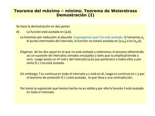 Teorema del máximo – mínimo. Teorema de Weierstrass
Demostración (I)
Se hace la demostración en dos partes
A) La función está acotada en [a,b].
Lo haremos por reducción al absurdo. Supongamos que f no está acotada, Si tomamos x0
el punto intermedio del intervalo, la función no estará acotada en [a,x0] o en [x0,b].
Elegimos de los dos aquel en el que no está acotada y reiteramos el proceso obteniendo
así un sucesión de intervalos cerrados encajados y tales que la amplitud tiende a
cero. Luego existe un nº real c del intervalo (a,b) que pertenece a todos ellos y por
tanto f( c ) no está acotada.
Sin embargo, f es continua en todo el intervalo y c está en él, luego es continua en c y por
el teorema de acotación f( c ) está acotada, lo que lleva a una contradicción.
Por tanto la suposición que hemos hecho no es válida y por ello la función f está acotada
en todo el intervalo
 