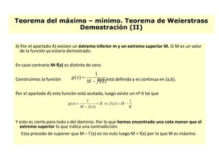 Teorema del máximo – mínimo. Teorema de Weierstrass
Demostración (II)
B) Por el apartado A) existen un éxtremo inferior m y un extremo superior M. Si M es un valor
de la función ya estaría demostrado.
En caso contrario M-f(x) es distinto de cero.
Construimos la función que está definida y es continua en [a,b].
Por el apartado A) esta función está acotada, luego existe un nº K tal que
Y esto es cierto para todo x del dominio. Por lo que hemos encontrado una cota menor que el
extremo superior lo que indica una contradicción.
Esta procede de suponer que M – f (x) es no nulo luego M = f(x) por lo que M es máximo.
)(
1
)(
xfM
xg


K
MxfK
xfM
xg
1
)(
)(
1
)( 


 