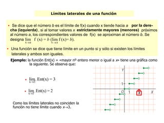 Límites laterales de una función
Ejemplo: la función Ent(x) = «mayor nº entero menor o igual a x» tiene una gráfica como
la siguiente. Se observa que:

x3+lim Ent(x) = 3

x3–lim Ent(x) = 2
Como los límites laterales no coinciden la
función no tiene límite cuando x3.
3
 Se dice que el número b es el límite de f(x) cuando x tiende hacia a por la dere-
cha (izquierda) , si al tomar valores x estrictamente mayores (menores) próximos
al número a, los correspondientes valores de f(x) se aproximan al número b. Se
designa
xa
+lim f (x) = b (
xa
–(lim f (x)= b).
 Una función se dice que tiene límite en un punto si y sólo si existen los límites
laterales y ambos son iguales.
 