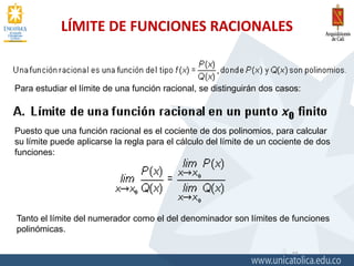 LÍMITE DE FUNCIONES RACIONALES
11
Para estudiar el límite de una función racional, se distinguirán dos casos:
Puesto que una función racional es el cociente de dos polinomios, para calcular
su límite puede aplicarse la regla para el cálculo del límite de un cociente de dos
funciones:
Tanto el límite del numerador como el del denominador son límites de funciones
polinómicas.
 